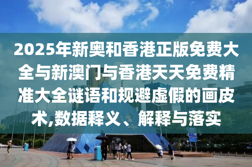 2025年新奧和香港正版免費大全與新澳門與香港天天免費精準大全謎語和規避虛假的畫皮術,數據釋義、解釋與落實